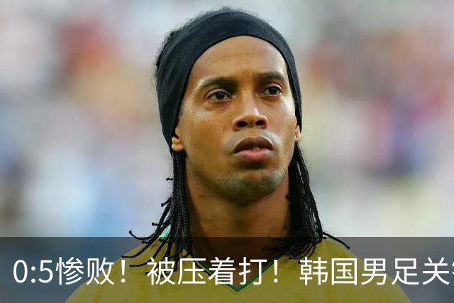 0:5惨败！被压着打！韩国男足关键时刻掉链子，打硬仗能力差距明显